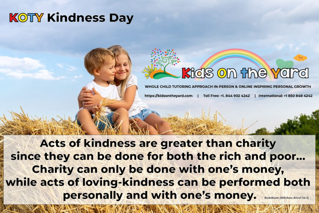 Acts of kindness are greater than charity since they can be done for both the rich and poor… Charity can only be done with one’s money, while acts of loving-kindness can be performed both personally and with one’s money. - Rambam (Hilchos Aivel 14:1)
